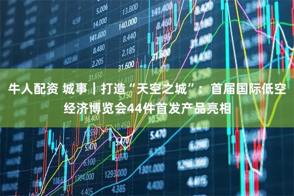牛人配资 城事｜打造“天空之城”：首届国际低空经济博览会44件首发产品亮相