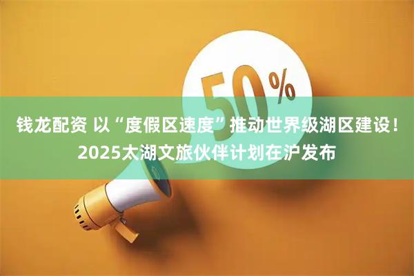 钱龙配资 以“度假区速度”推动世界级湖区建设！2025太湖文旅伙伴计划在沪发布