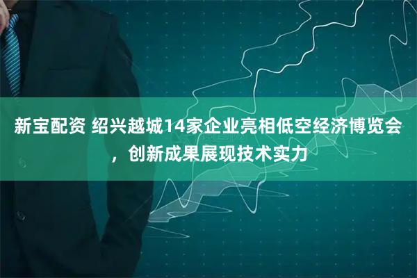 新宝配资 绍兴越城14家企业亮相低空经济博览会，创新成果展现技术实力