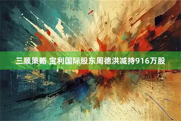 三顺策略 宝利国际股东周德洪减持916万股