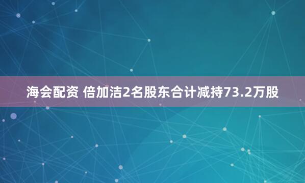 海会配资 倍加洁2名股东合计减持73.2万股