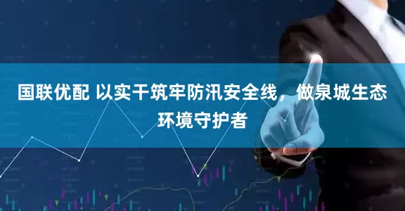 国联优配 以实干筑牢防汛安全线，做泉城生态环境守护者