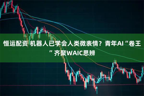 恒运配资 机器人已学会人类微表情？青年AI“卷王”齐聚WAIC思辨