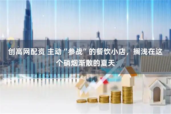 创高网配资 主动“参战”的餐饮小店，搁浅在这个硝烟渐散的夏天