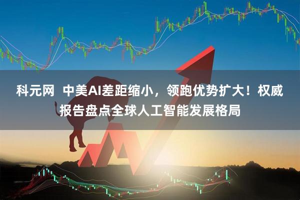 科元网  中美AI差距缩小，领跑优势扩大！权威报告盘点全球人工智能发展格局
