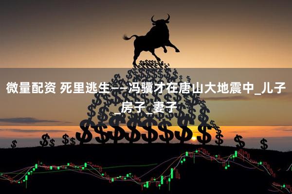 微量配资 死里逃生——冯骥才在唐山大地震中_儿子_房子_妻子