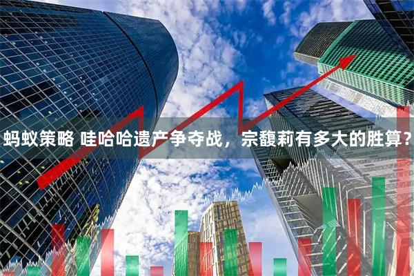 蚂蚁策略 哇哈哈遗产争夺战，宗馥莉有多大的胜算？