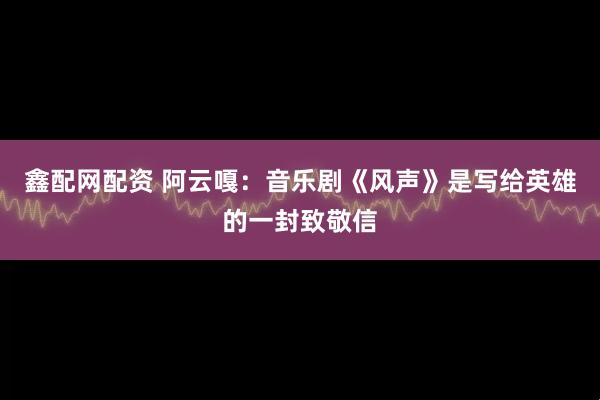 鑫配网配资 阿云嘎：音乐剧《风声》是写给英雄的一封致敬信
