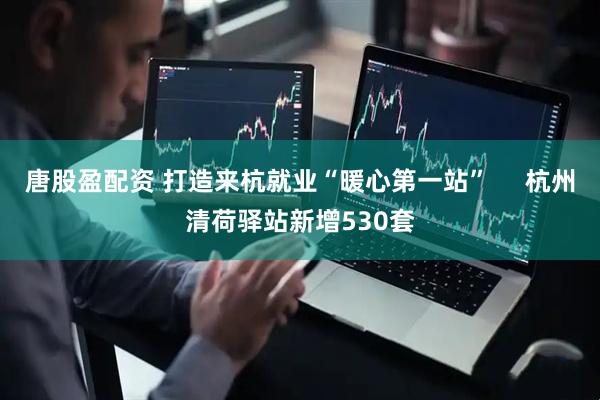 唐股盈配资 打造来杭就业“暖心第一站”     杭州清荷驿站新增530套