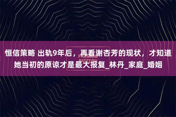 恒信策略 出轨9年后，再看谢杏芳的现状，才知道她当初的原谅才是最大报复_林丹_家庭_婚姻