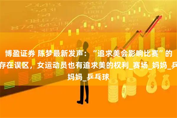 博盈证券 陈梦最新发声：“追求美会影响比赛”的认知存在误区，女运动员也有追求美的权利_赛场_妈妈_乒乓球