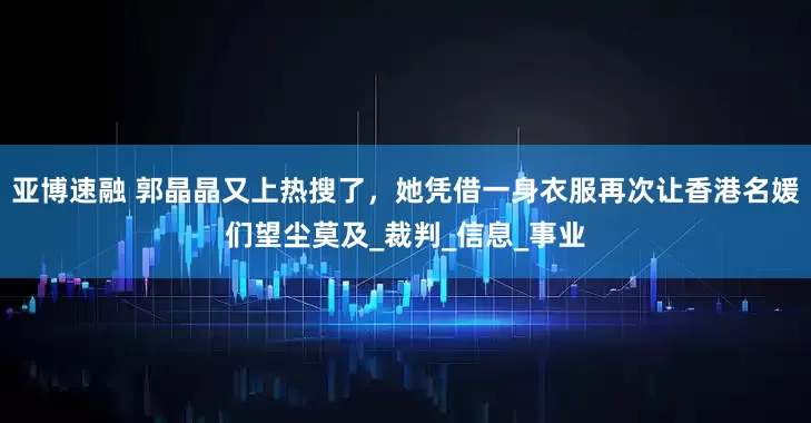 亚博速融 郭晶晶又上热搜了，她凭借一身衣服再次让香港名媛们望尘莫及_裁判_信息_事业