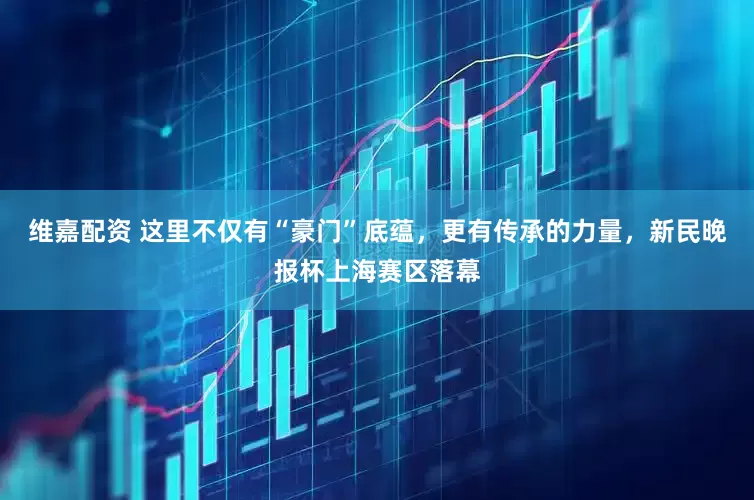 维嘉配资 这里不仅有“豪门”底蕴，更有传承的力量，新民晚报杯上海赛区落幕