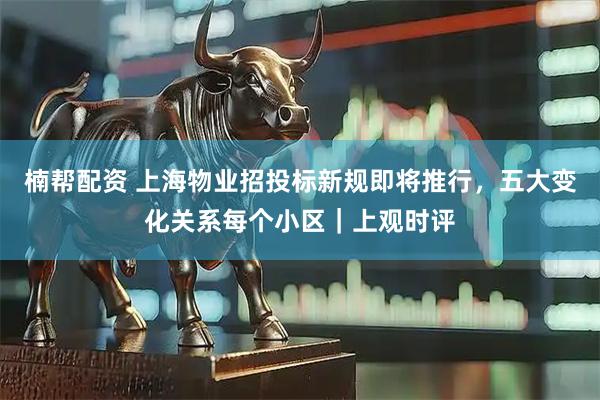 楠帮配资 上海物业招投标新规即将推行，五大变化关系每个小区｜上观时评