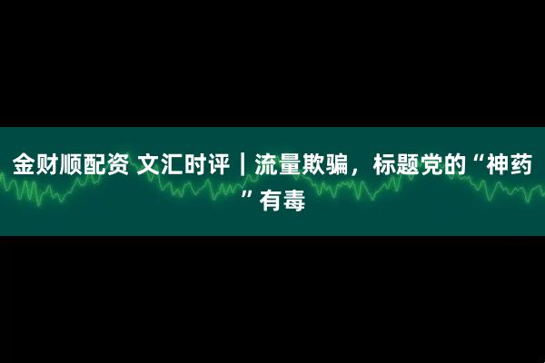 金财顺配资 文汇时评｜流量欺骗，标题党的“神药”有毒