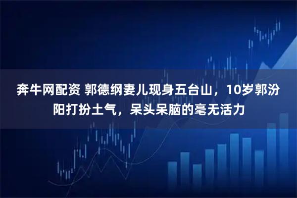 奔牛网配资 郭德纲妻儿现身五台山，10岁郭汾阳打扮土气，呆头呆脑的毫无活力