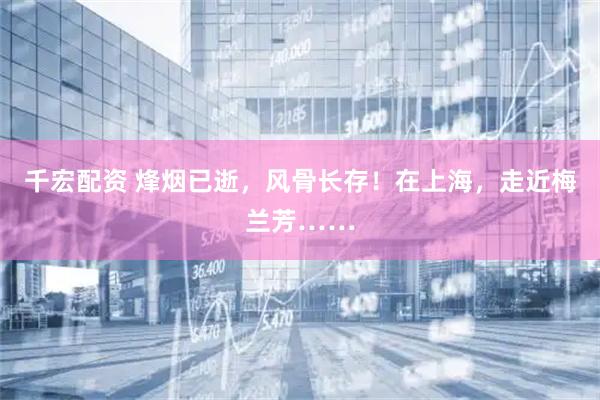 千宏配资 烽烟已逝，风骨长存！在上海，走近梅兰芳……