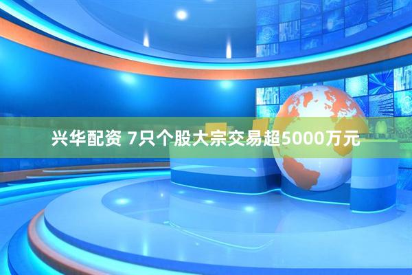兴华配资 7只个股大宗交易超5000万元