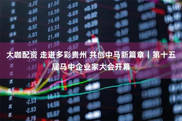 大咖配资 走进多彩贵州 共创中马新篇章｜第十五届马中企业家大会开幕