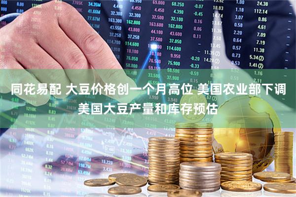 同花易配 大豆价格创一个月高位 美国农业部下调美国大豆产量和库存预估