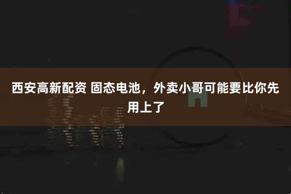 西安高新配资 固态电池，外卖小哥可能要比你先用上了