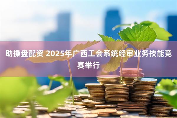 助操盘配资 2025年广西工会系统经审业务技能竞赛举行