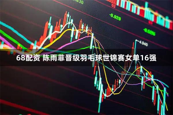 68配资 陈雨菲晋级羽毛球世锦赛女单16强