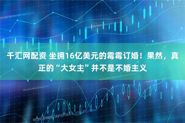 千汇网配资 坐拥16亿美元的霉霉订婚！果然，真正的“大女主”并不是不婚主义
