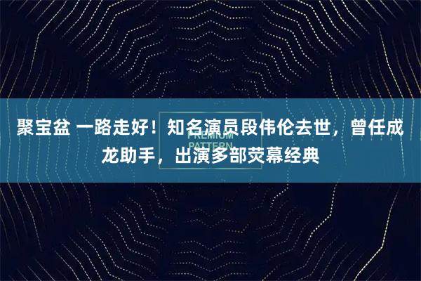 聚宝盆 一路走好！知名演员段伟伦去世，曾任成龙助手，出演多部荧幕经典