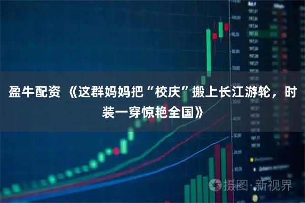 盈牛配资 《这群妈妈把“校庆”搬上长江游轮，时装一穿惊艳全国》