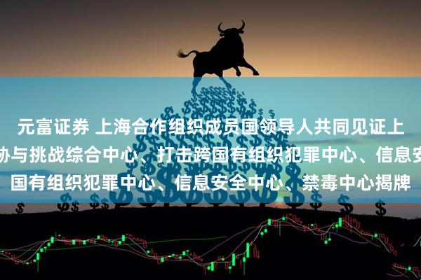 元富证券 上海合作组织成员国领导人共同见证上海合作组织应对安全威胁与挑战综合中心、打击跨国有组织犯罪中心、信息安全中心、禁毒中心揭牌