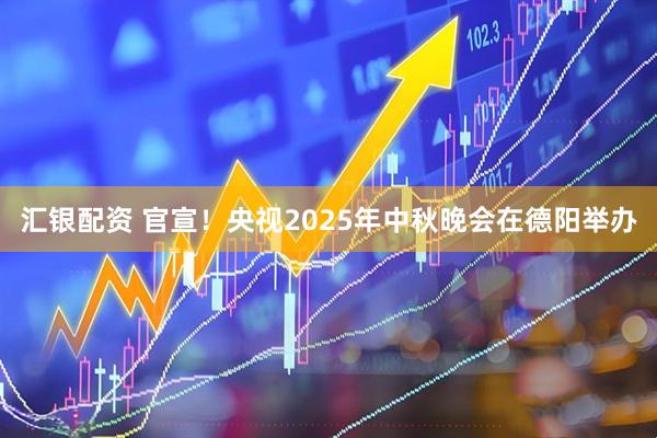 汇银配资 官宣！央视2025年中秋晚会在德阳举办