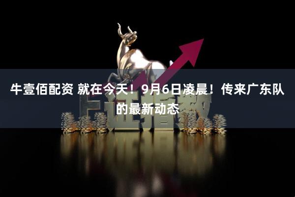 牛壹佰配资 就在今天！9月6日凌晨！传来广东队的最新动态