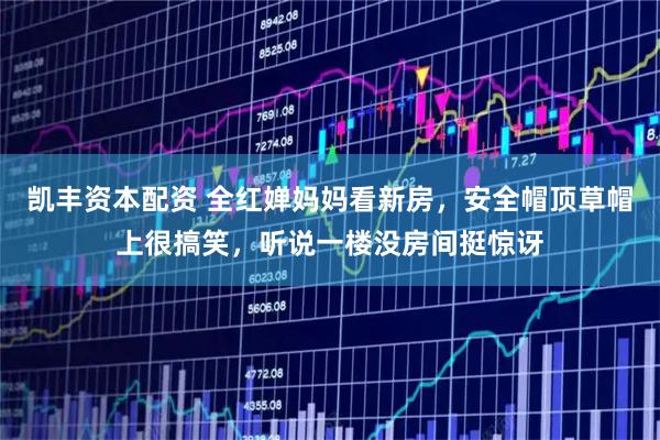 凯丰资本配资 全红婵妈妈看新房，安全帽顶草帽上很搞笑，听说一楼没房间挺惊讶