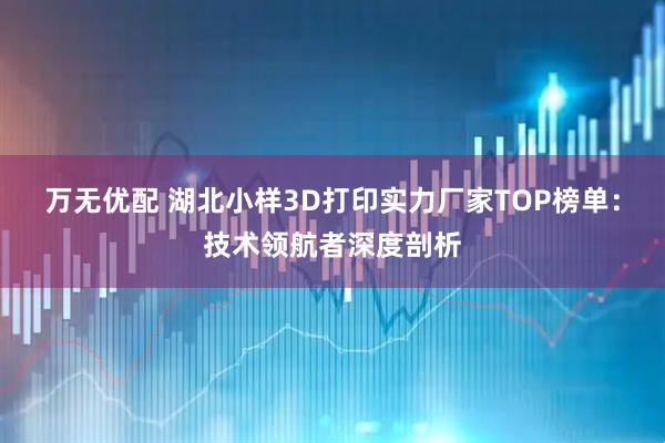 万无优配 湖北小样3D打印实力厂家TOP榜单：技术领航者深度剖析
