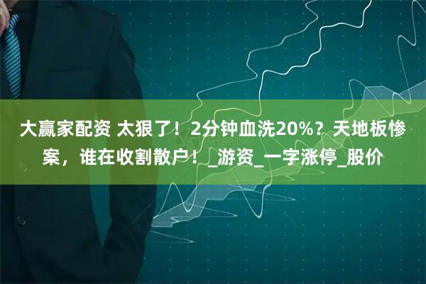 大赢家配资 太狠了！2分钟血洗20%？天地板惨案，谁在收割散户！_游资_一字涨停_股价