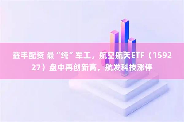 益丰配资 最“纯”军工,航空航天ETF(159227)盘中再创新高,航发科技涨停
