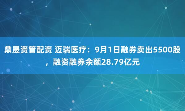 鼎晟资管配资 迈瑞医疗:9月1日融券卖出5500股,融资融券余额28.79亿元