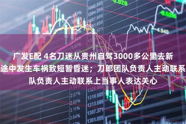 广发E配 4名刀迷从贵州自驾3000多公里去新疆看刀郎演唱会,途中发生车祸致短暂昏迷;刀郎团队负责人主动联系上当事人表达关心