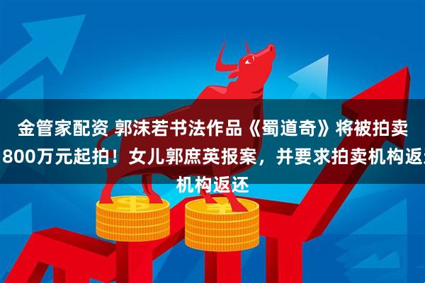 金管家配资 郭沫若书法作品《蜀道奇》将被拍卖，800万元起拍！女儿郭庶英报案，并要求拍卖机构返还