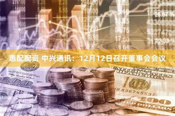 惠配配资 中兴通讯：12月12日召开董事会会议