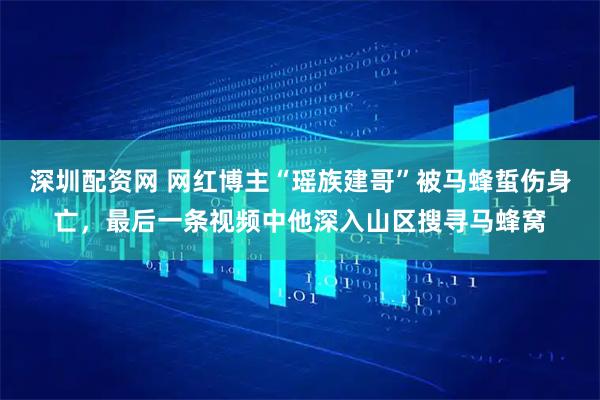 深圳配资网 网红博主“瑶族建哥”被马蜂蜇伤身亡，最后一条视频中他深入山区搜寻马蜂窝