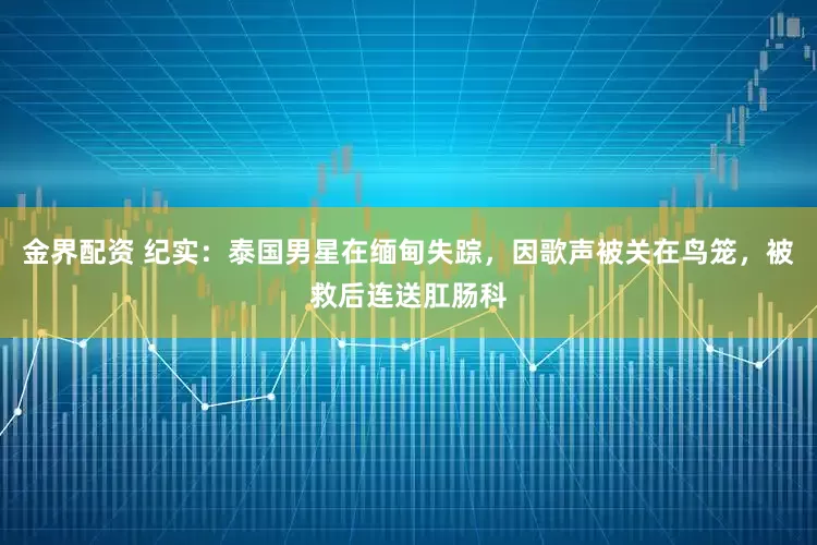 金界配资 纪实：泰国男星在缅甸失踪，因歌声被关在鸟笼，被救后连送肛肠科