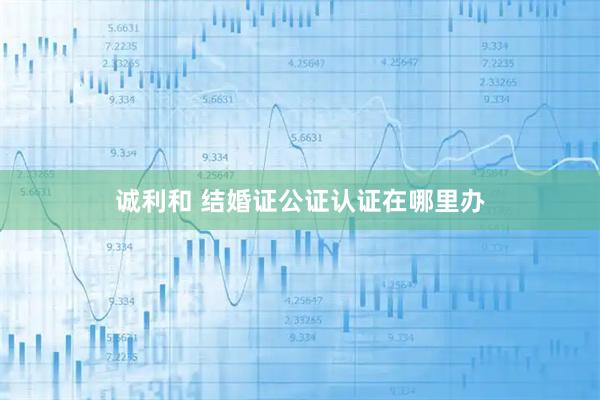 诚利和 结婚证公证认证在哪里办