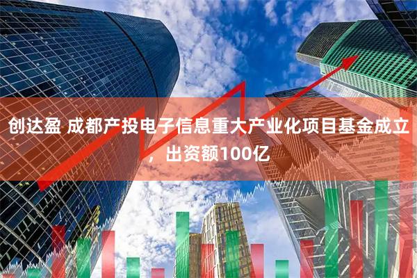 创达盈 成都产投电子信息重大产业化项目基金成立，出资额100亿