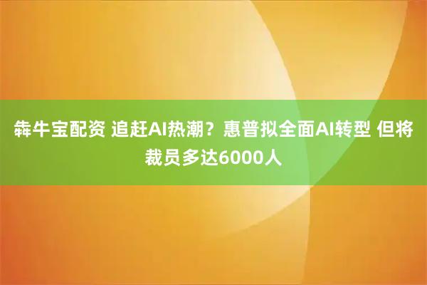 犇牛宝配资 追赶AI热潮？惠普拟全面AI转型 但将裁员多达6000人