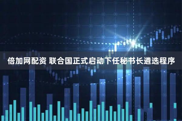 倍加网配资 联合国正式启动下任秘书长遴选程序