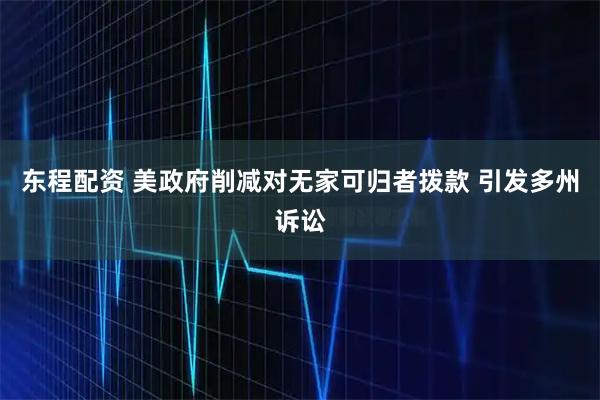 东程配资 美政府削减对无家可归者拨款 引发多州诉讼