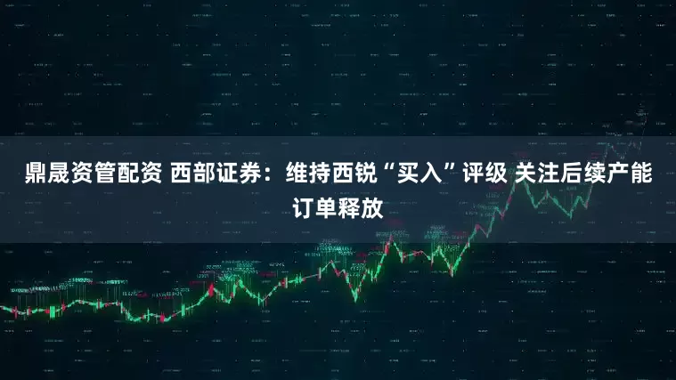 鼎晟资管配资 西部证券：维持西锐“买入”评级 关注后续产能订单释放