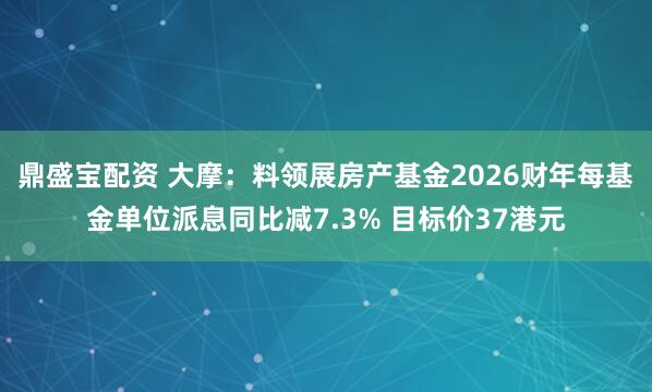 鼎盛宝配资 大摩：料领展房产基金2026财年每基金单位派息同比减7.3% 目标价37港元
